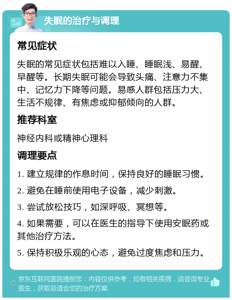 失眠的治疗与调理 常见症状 失眠的常见症状包括难以入睡、睡眠浅、易醒、早醒等。长期失眠可能会导致头痛、注意力不集中、记忆力下降等问题。易感人群包括压力大、生活不规律、有焦虑或抑郁倾向的人群。 推荐科室 神经内科或精神心理科 调理要点 1. 建立规律的作息时间，保持良好的睡眠习惯。 2. 避免在睡前使用电子设备，减少刺激。 3. 尝试放松技巧，如深呼吸、冥想等。 4. 如果需要，可以在医生的指导下使用安眠药或其他治疗方法。 5. 保持积极乐观的心态，避免过度焦虑和压力。