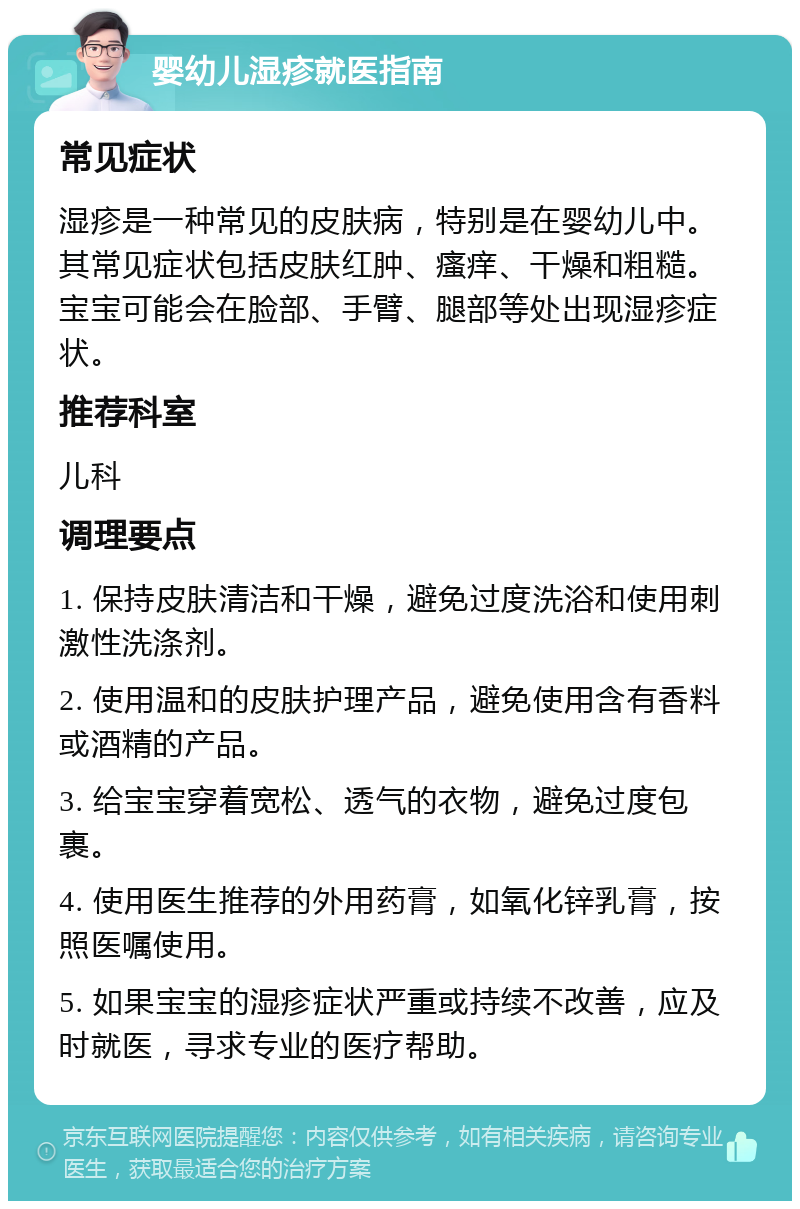 婴幼儿湿疹就医指南 常见症状 湿疹是一种常见的皮肤病，特别是在婴幼儿中。其常见症状包括皮肤红肿、瘙痒、干燥和粗糙。宝宝可能会在脸部、手臂、腿部等处出现湿疹症状。 推荐科室 儿科 调理要点 1. 保持皮肤清洁和干燥，避免过度洗浴和使用刺激性洗涤剂。 2. 使用温和的皮肤护理产品，避免使用含有香料或酒精的产品。 3. 给宝宝穿着宽松、透气的衣物，避免过度包裹。 4. 使用医生推荐的外用药膏，如氧化锌乳膏，按照医嘱使用。 5. 如果宝宝的湿疹症状严重或持续不改善，应及时就医，寻求专业的医疗帮助。