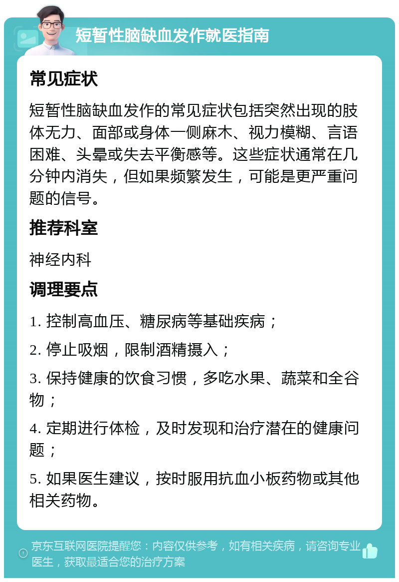 短暂性脑缺血发作就医指南 常见症状 短暂性脑缺血发作的常见症状包括突然出现的肢体无力、面部或身体一侧麻木、视力模糊、言语困难、头晕或失去平衡感等。这些症状通常在几分钟内消失，但如果频繁发生，可能是更严重问题的信号。 推荐科室 神经内科 调理要点 1. 控制高血压、糖尿病等基础疾病； 2. 停止吸烟，限制酒精摄入； 3. 保持健康的饮食习惯，多吃水果、蔬菜和全谷物； 4. 定期进行体检，及时发现和治疗潜在的健康问题； 5. 如果医生建议，按时服用抗血小板药物或其他相关药物。