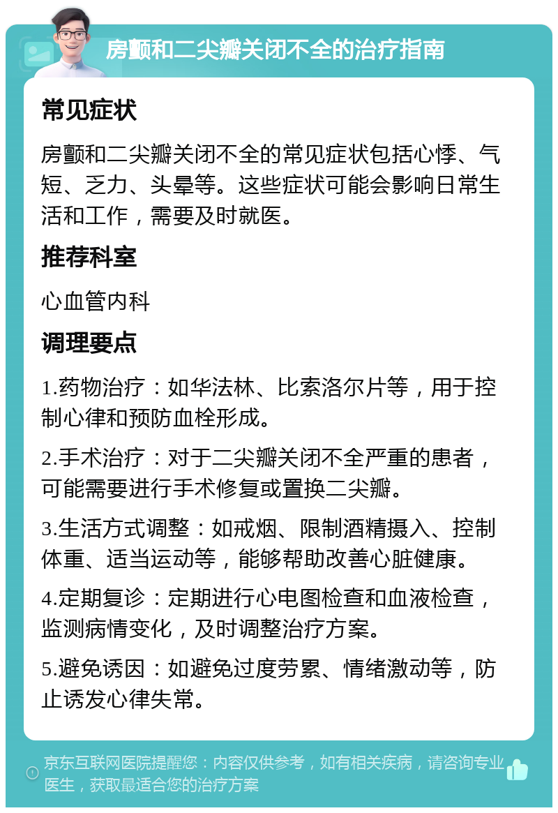 房颤和二尖瓣关闭不全的治疗指南 常见症状 房颤和二尖瓣关闭不全的常见症状包括心悸、气短、乏力、头晕等。这些症状可能会影响日常生活和工作，需要及时就医。 推荐科室 心血管内科 调理要点 1.药物治疗：如华法林、比索洛尔片等，用于控制心律和预防血栓形成。 2.手术治疗：对于二尖瓣关闭不全严重的患者，可能需要进行手术修复或置换二尖瓣。 3.生活方式调整：如戒烟、限制酒精摄入、控制体重、适当运动等，能够帮助改善心脏健康。 4.定期复诊：定期进行心电图检查和血液检查，监测病情变化，及时调整治疗方案。 5.避免诱因：如避免过度劳累、情绪激动等，防止诱发心律失常。