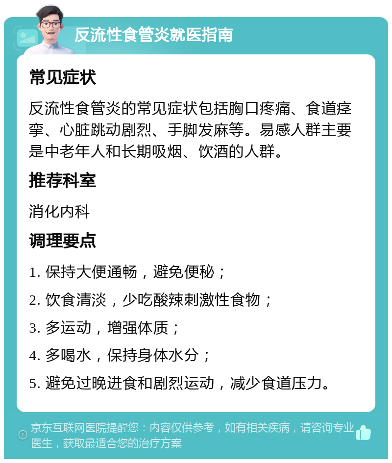 反流性食管炎就医指南 常见症状 反流性食管炎的常见症状包括胸口疼痛、食道痉挛、心脏跳动剧烈、手脚发麻等。易感人群主要是中老年人和长期吸烟、饮酒的人群。 推荐科室 消化内科 调理要点 1. 保持大便通畅，避免便秘； 2. 饮食清淡，少吃酸辣刺激性食物； 3. 多运动，增强体质； 4. 多喝水，保持身体水分； 5. 避免过晚进食和剧烈运动，减少食道压力。