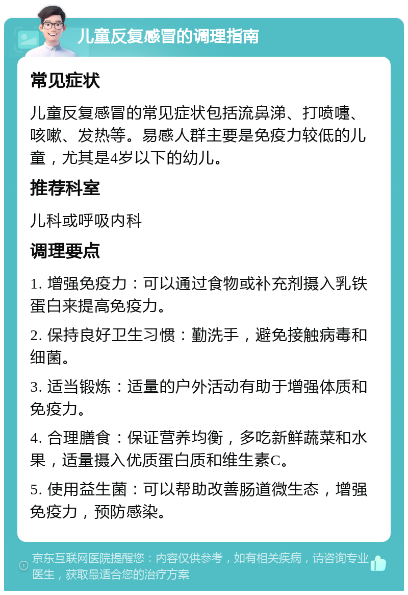 儿童反复感冒的调理指南 常见症状 儿童反复感冒的常见症状包括流鼻涕、打喷嚏、咳嗽、发热等。易感人群主要是免疫力较低的儿童，尤其是4岁以下的幼儿。 推荐科室 儿科或呼吸内科 调理要点 1. 增强免疫力：可以通过食物或补充剂摄入乳铁蛋白来提高免疫力。 2. 保持良好卫生习惯：勤洗手，避免接触病毒和细菌。 3. 适当锻炼：适量的户外活动有助于增强体质和免疫力。 4. 合理膳食：保证营养均衡，多吃新鲜蔬菜和水果，适量摄入优质蛋白质和维生素C。 5. 使用益生菌：可以帮助改善肠道微生态，增强免疫力，预防感染。