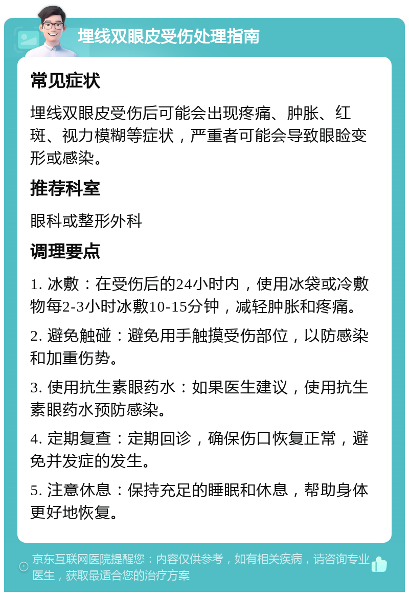 埋线双眼皮受伤处理指南 常见症状 埋线双眼皮受伤后可能会出现疼痛、肿胀、红斑、视力模糊等症状，严重者可能会导致眼睑变形或感染。 推荐科室 眼科或整形外科 调理要点 1. 冰敷：在受伤后的24小时内，使用冰袋或冷敷物每2-3小时冰敷10-15分钟，减轻肿胀和疼痛。 2. 避免触碰：避免用手触摸受伤部位，以防感染和加重伤势。 3. 使用抗生素眼药水：如果医生建议，使用抗生素眼药水预防感染。 4. 定期复查：定期回诊，确保伤口恢复正常，避免并发症的发生。 5. 注意休息：保持充足的睡眠和休息，帮助身体更好地恢复。