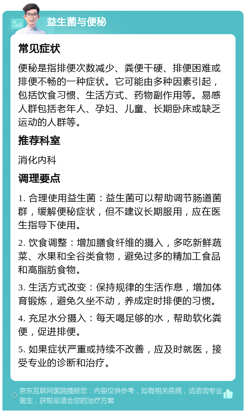 益生菌与便秘 常见症状 便秘是指排便次数减少、粪便干硬、排便困难或排便不畅的一种症状。它可能由多种因素引起，包括饮食习惯、生活方式、药物副作用等。易感人群包括老年人、孕妇、儿童、长期卧床或缺乏运动的人群等。 推荐科室 消化内科 调理要点 1. 合理使用益生菌：益生菌可以帮助调节肠道菌群，缓解便秘症状，但不建议长期服用，应在医生指导下使用。 2. 饮食调整：增加膳食纤维的摄入，多吃新鲜蔬菜、水果和全谷类食物，避免过多的精加工食品和高脂肪食物。 3. 生活方式改变：保持规律的生活作息，增加体育锻炼，避免久坐不动，养成定时排便的习惯。 4. 充足水分摄入：每天喝足够的水，帮助软化粪便，促进排便。 5. 如果症状严重或持续不改善，应及时就医，接受专业的诊断和治疗。