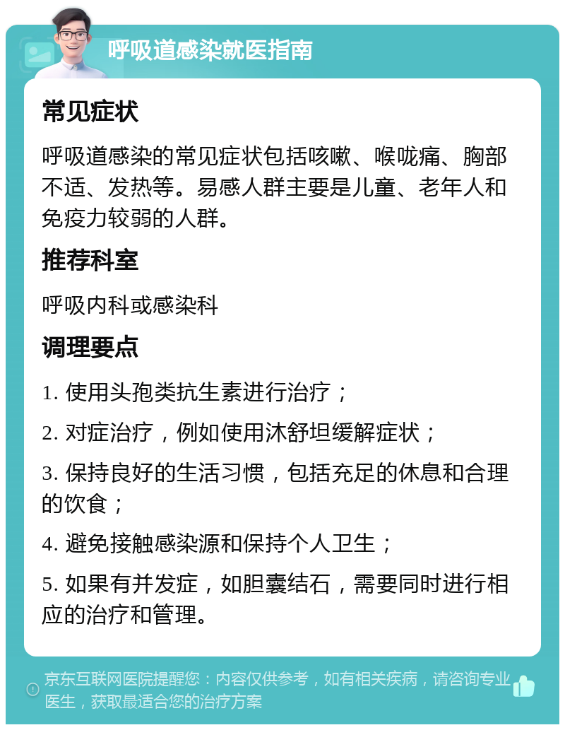 呼吸道感染就医指南 常见症状 呼吸道感染的常见症状包括咳嗽、喉咙痛、胸部不适、发热等。易感人群主要是儿童、老年人和免疫力较弱的人群。 推荐科室 呼吸内科或感染科 调理要点 1. 使用头孢类抗生素进行治疗； 2. 对症治疗，例如使用沐舒坦缓解症状； 3. 保持良好的生活习惯，包括充足的休息和合理的饮食； 4. 避免接触感染源和保持个人卫生； 5. 如果有并发症，如胆囊结石，需要同时进行相应的治疗和管理。