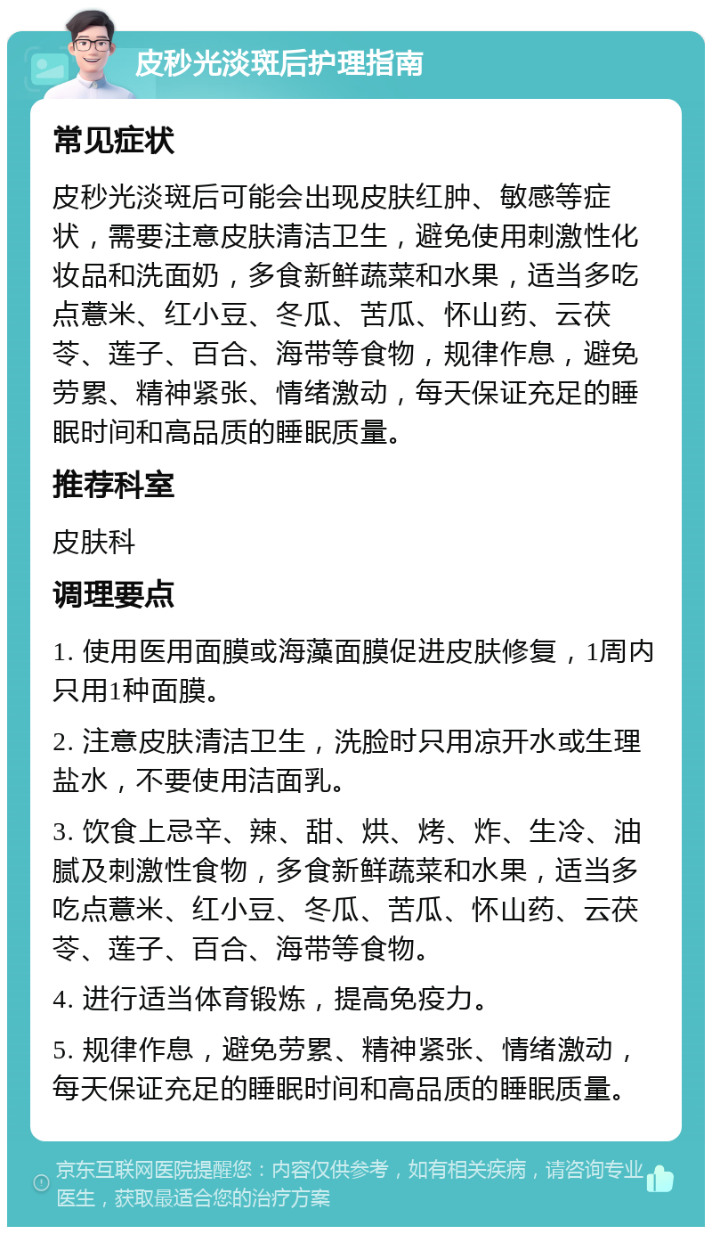 皮秒光淡斑后护理指南 常见症状 皮秒光淡斑后可能会出现皮肤红肿、敏感等症状，需要注意皮肤清洁卫生，避免使用刺激性化妆品和洗面奶，多食新鲜蔬菜和水果，适当多吃点薏米、红小豆、冬瓜、苦瓜、怀山药、云茯苓、莲子、百合、海带等食物，规律作息，避免劳累、精神紧张、情绪激动，每天保证充足的睡眠时间和高品质的睡眠质量。 推荐科室 皮肤科 调理要点 1. 使用医用面膜或海藻面膜促进皮肤修复，1周内只用1种面膜。 2. 注意皮肤清洁卫生，洗脸时只用凉开水或生理盐水，不要使用洁面乳。 3. 饮食上忌辛、辣、甜、烘、烤、炸、生冷、油腻及刺激性食物，多食新鲜蔬菜和水果，适当多吃点薏米、红小豆、冬瓜、苦瓜、怀山药、云茯苓、莲子、百合、海带等食物。 4. 进行适当体育锻炼，提高免疫力。 5. 规律作息，避免劳累、精神紧张、情绪激动，每天保证充足的睡眠时间和高品质的睡眠质量。