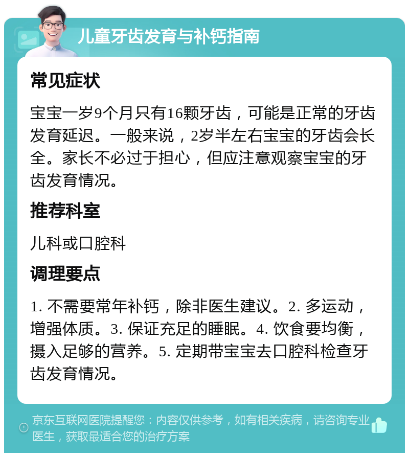 儿童牙齿发育与补钙指南 常见症状 宝宝一岁9个月只有16颗牙齿，可能是正常的牙齿发育延迟。一般来说，2岁半左右宝宝的牙齿会长全。家长不必过于担心，但应注意观察宝宝的牙齿发育情况。 推荐科室 儿科或口腔科 调理要点 1. 不需要常年补钙，除非医生建议。2. 多运动，增强体质。3. 保证充足的睡眠。4. 饮食要均衡，摄入足够的营养。5. 定期带宝宝去口腔科检查牙齿发育情况。