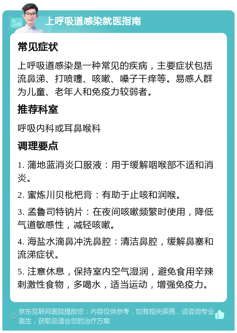 上呼吸道感染就医指南 常见症状 上呼吸道感染是一种常见的疾病，主要症状包括流鼻涕、打喷嚏、咳嗽、嗓子干痒等。易感人群为儿童、老年人和免疫力较弱者。 推荐科室 呼吸内科或耳鼻喉科 调理要点 1. 蒲地蓝消炎口服液：用于缓解咽喉部不适和消炎。 2. 蜜炼川贝枇杷膏：有助于止咳和润喉。 3. 孟鲁司特钠片：在夜间咳嗽频繁时使用，降低气道敏感性，减轻咳嗽。 4. 海盐水滴鼻冲洗鼻腔：清洁鼻腔，缓解鼻塞和流涕症状。 5. 注意休息，保持室内空气湿润，避免食用辛辣刺激性食物，多喝水，适当运动，增强免疫力。