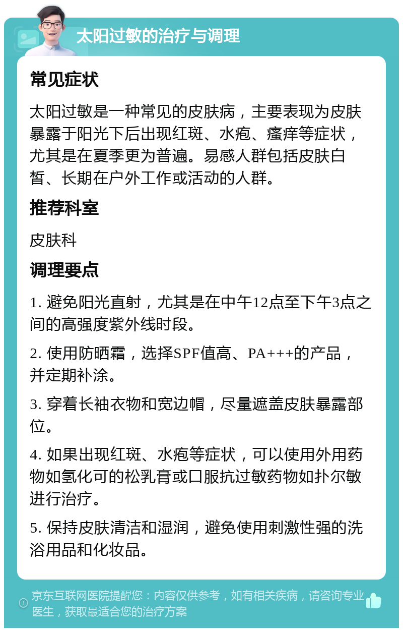 太阳过敏的治疗与调理 常见症状 太阳过敏是一种常见的皮肤病，主要表现为皮肤暴露于阳光下后出现红斑、水疱、瘙痒等症状，尤其是在夏季更为普遍。易感人群包括皮肤白皙、长期在户外工作或活动的人群。 推荐科室 皮肤科 调理要点 1. 避免阳光直射，尤其是在中午12点至下午3点之间的高强度紫外线时段。 2. 使用防晒霜，选择SPF值高、PA+++的产品，并定期补涂。 3. 穿着长袖衣物和宽边帽，尽量遮盖皮肤暴露部位。 4. 如果出现红斑、水疱等症状，可以使用外用药物如氢化可的松乳膏或口服抗过敏药物如扑尔敏进行治疗。 5. 保持皮肤清洁和湿润，避免使用刺激性强的洗浴用品和化妆品。