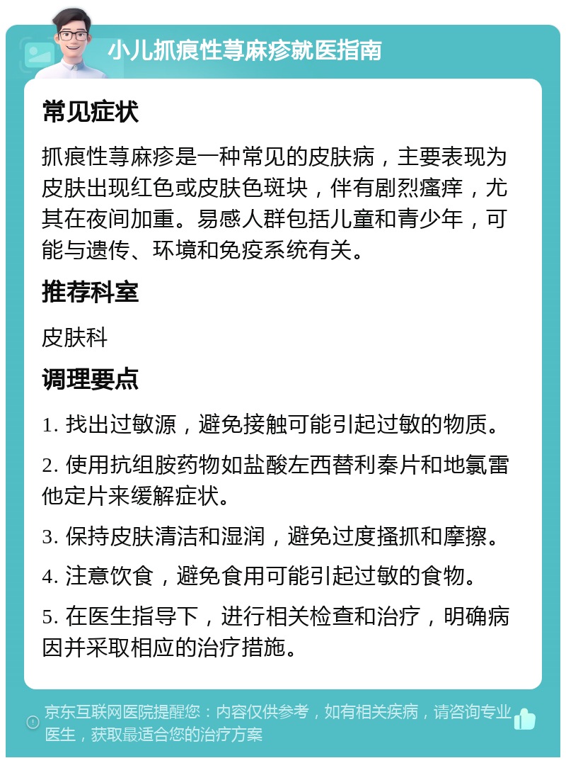 小儿抓痕性荨麻疹就医指南 常见症状 抓痕性荨麻疹是一种常见的皮肤病，主要表现为皮肤出现红色或皮肤色斑块，伴有剧烈瘙痒，尤其在夜间加重。易感人群包括儿童和青少年，可能与遗传、环境和免疫系统有关。 推荐科室 皮肤科 调理要点 1. 找出过敏源，避免接触可能引起过敏的物质。 2. 使用抗组胺药物如盐酸左西替利秦片和地氯雷他定片来缓解症状。 3. 保持皮肤清洁和湿润，避免过度搔抓和摩擦。 4. 注意饮食，避免食用可能引起过敏的食物。 5. 在医生指导下，进行相关检查和治疗，明确病因并采取相应的治疗措施。