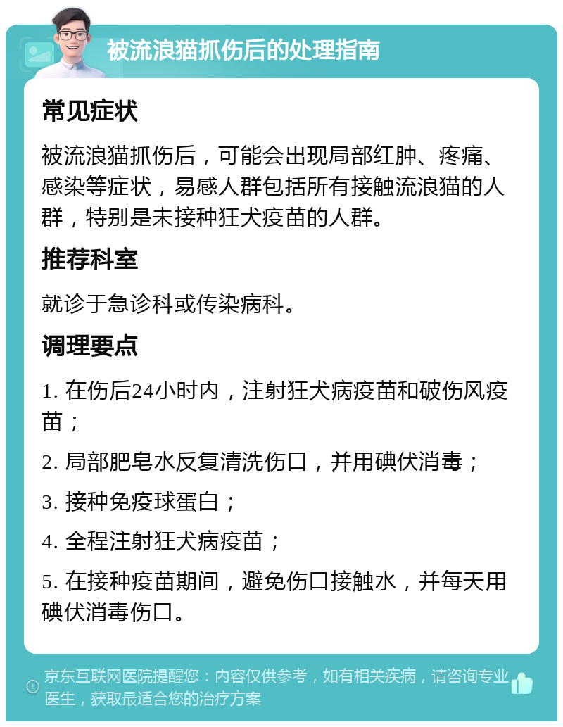 被流浪猫抓伤后的处理指南 常见症状 被流浪猫抓伤后，可能会出现局部红肿、疼痛、感染等症状，易感人群包括所有接触流浪猫的人群，特别是未接种狂犬疫苗的人群。 推荐科室 就诊于急诊科或传染病科。 调理要点 1. 在伤后24小时内，注射狂犬病疫苗和破伤风疫苗； 2. 局部肥皂水反复清洗伤口，并用碘伏消毒； 3. 接种免疫球蛋白； 4. 全程注射狂犬病疫苗； 5. 在接种疫苗期间，避免伤口接触水，并每天用碘伏消毒伤口。