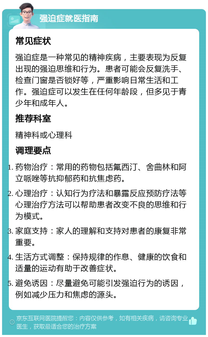 强迫症就医指南 常见症状 强迫症是一种常见的精神疾病，主要表现为反复出现的强迫思维和行为。患者可能会反复洗手、检查门窗是否锁好等，严重影响日常生活和工作。强迫症可以发生在任何年龄段，但多见于青少年和成年人。 推荐科室 精神科或心理科 调理要点 药物治疗：常用的药物包括氟西汀、舍曲林和阿立哌唑等抗抑郁药和抗焦虑药。 心理治疗：认知行为疗法和暴露反应预防疗法等心理治疗方法可以帮助患者改变不良的思维和行为模式。 家庭支持：家人的理解和支持对患者的康复非常重要。 生活方式调整：保持规律的作息、健康的饮食和适量的运动有助于改善症状。 避免诱因：尽量避免可能引发强迫行为的诱因，例如减少压力和焦虑的源头。