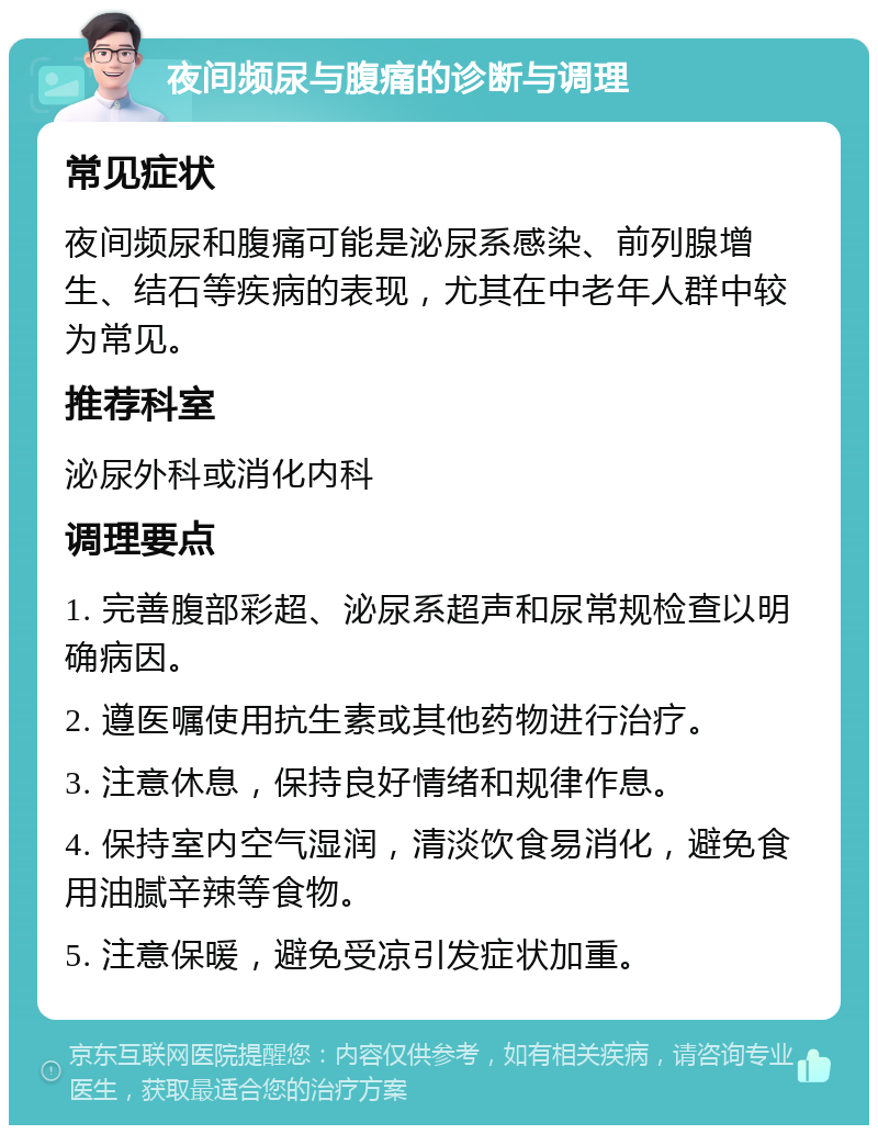 夜间频尿与腹痛的诊断与调理 常见症状 夜间频尿和腹痛可能是泌尿系感染、前列腺增生、结石等疾病的表现，尤其在中老年人群中较为常见。 推荐科室 泌尿外科或消化内科 调理要点 1. 完善腹部彩超、泌尿系超声和尿常规检查以明确病因。 2. 遵医嘱使用抗生素或其他药物进行治疗。 3. 注意休息，保持良好情绪和规律作息。 4. 保持室内空气湿润，清淡饮食易消化，避免食用油腻辛辣等食物。 5. 注意保暖，避免受凉引发症状加重。