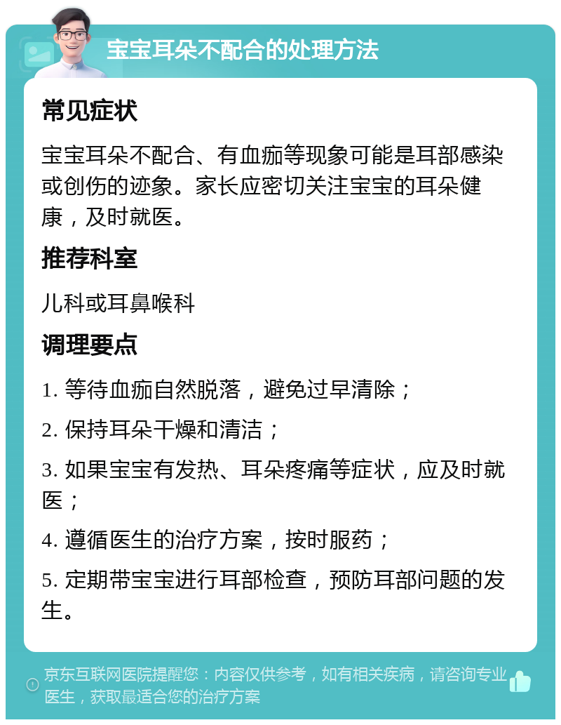 宝宝耳朵不配合的处理方法 常见症状 宝宝耳朵不配合、有血痂等现象可能是耳部感染或创伤的迹象。家长应密切关注宝宝的耳朵健康，及时就医。 推荐科室 儿科或耳鼻喉科 调理要点 1. 等待血痂自然脱落，避免过早清除； 2. 保持耳朵干燥和清洁； 3. 如果宝宝有发热、耳朵疼痛等症状，应及时就医； 4. 遵循医生的治疗方案，按时服药； 5. 定期带宝宝进行耳部检查，预防耳部问题的发生。