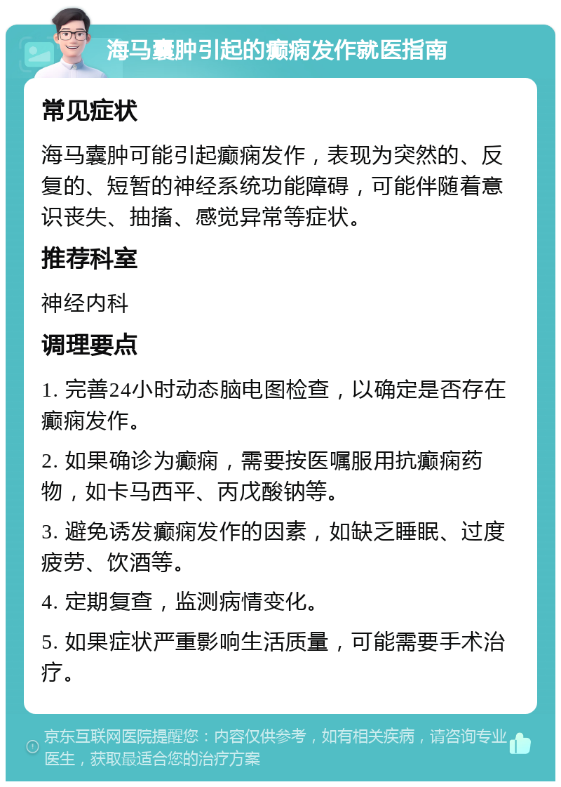 海马囊肿引起的癫痫发作就医指南 常见症状 海马囊肿可能引起癫痫发作，表现为突然的、反复的、短暂的神经系统功能障碍，可能伴随着意识丧失、抽搐、感觉异常等症状。 推荐科室 神经内科 调理要点 1. 完善24小时动态脑电图检查，以确定是否存在癫痫发作。 2. 如果确诊为癫痫，需要按医嘱服用抗癫痫药物，如卡马西平、丙戊酸钠等。 3. 避免诱发癫痫发作的因素，如缺乏睡眠、过度疲劳、饮酒等。 4. 定期复查，监测病情变化。 5. 如果症状严重影响生活质量，可能需要手术治疗。