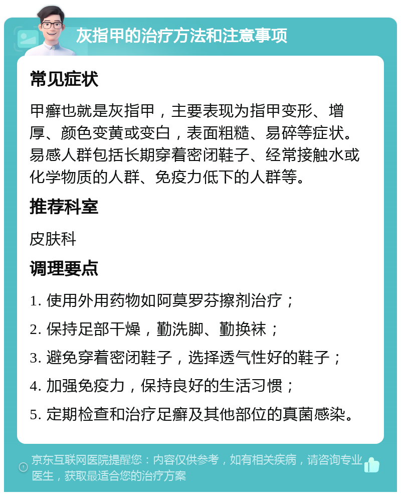 灰指甲的治疗方法和注意事项 常见症状 甲癣也就是灰指甲，主要表现为指甲变形、增厚、颜色变黄或变白，表面粗糙、易碎等症状。易感人群包括长期穿着密闭鞋子、经常接触水或化学物质的人群、免疫力低下的人群等。 推荐科室 皮肤科 调理要点 1. 使用外用药物如阿莫罗芬擦剂治疗； 2. 保持足部干燥，勤洗脚、勤换袜； 3. 避免穿着密闭鞋子，选择透气性好的鞋子； 4. 加强免疫力，保持良好的生活习惯； 5. 定期检查和治疗足癣及其他部位的真菌感染。