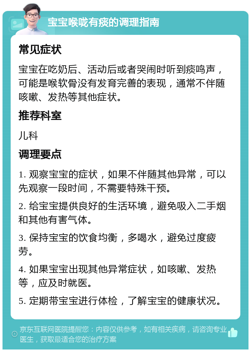 宝宝喉咙有痰的调理指南 常见症状 宝宝在吃奶后、活动后或者哭闹时听到痰鸣声，可能是喉软骨没有发育完善的表现，通常不伴随咳嗽、发热等其他症状。 推荐科室 儿科 调理要点 1. 观察宝宝的症状，如果不伴随其他异常，可以先观察一段时间，不需要特殊干预。 2. 给宝宝提供良好的生活环境，避免吸入二手烟和其他有害气体。 3. 保持宝宝的饮食均衡，多喝水，避免过度疲劳。 4. 如果宝宝出现其他异常症状，如咳嗽、发热等，应及时就医。 5. 定期带宝宝进行体检，了解宝宝的健康状况。