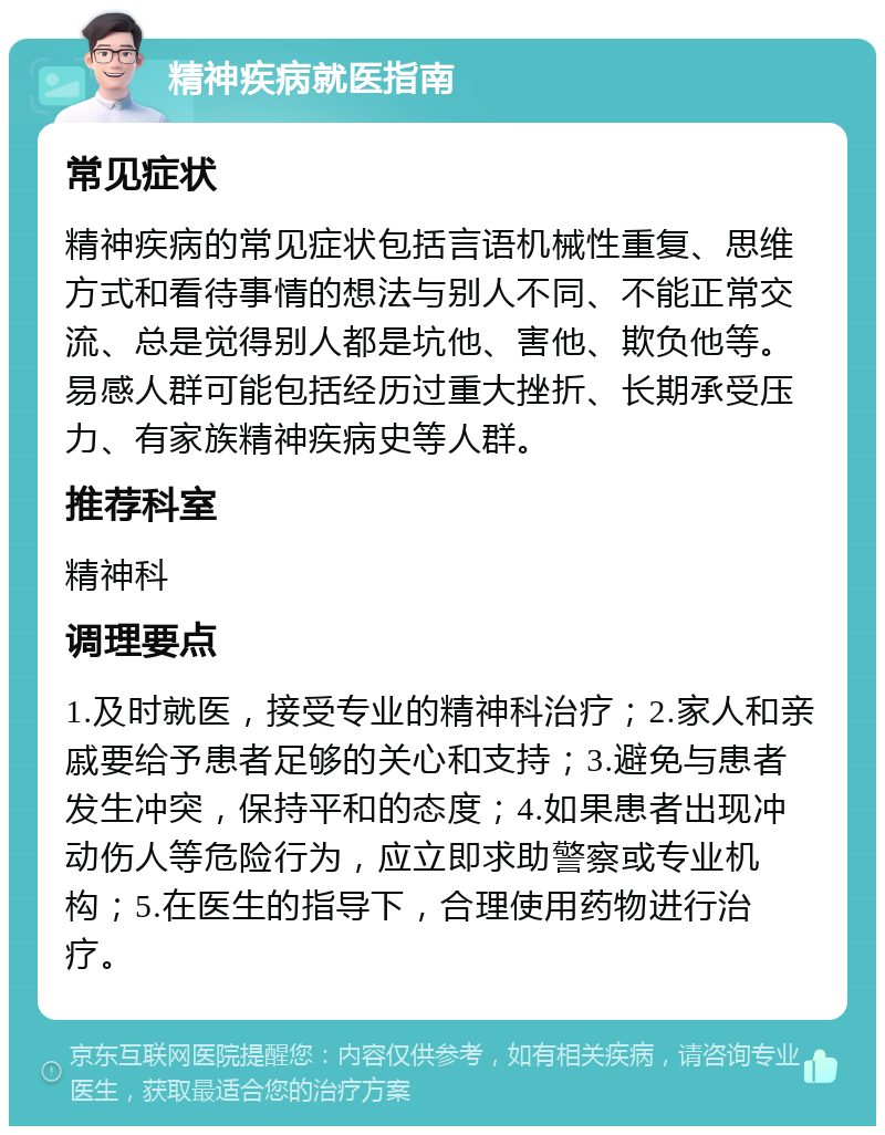 精神疾病就医指南 常见症状 精神疾病的常见症状包括言语机械性重复、思维方式和看待事情的想法与别人不同、不能正常交流、总是觉得别人都是坑他、害他、欺负他等。易感人群可能包括经历过重大挫折、长期承受压力、有家族精神疾病史等人群。 推荐科室 精神科 调理要点 1.及时就医，接受专业的精神科治疗；2.家人和亲戚要给予患者足够的关心和支持；3.避免与患者发生冲突，保持平和的态度；4.如果患者出现冲动伤人等危险行为，应立即求助警察或专业机构；5.在医生的指导下，合理使用药物进行治疗。