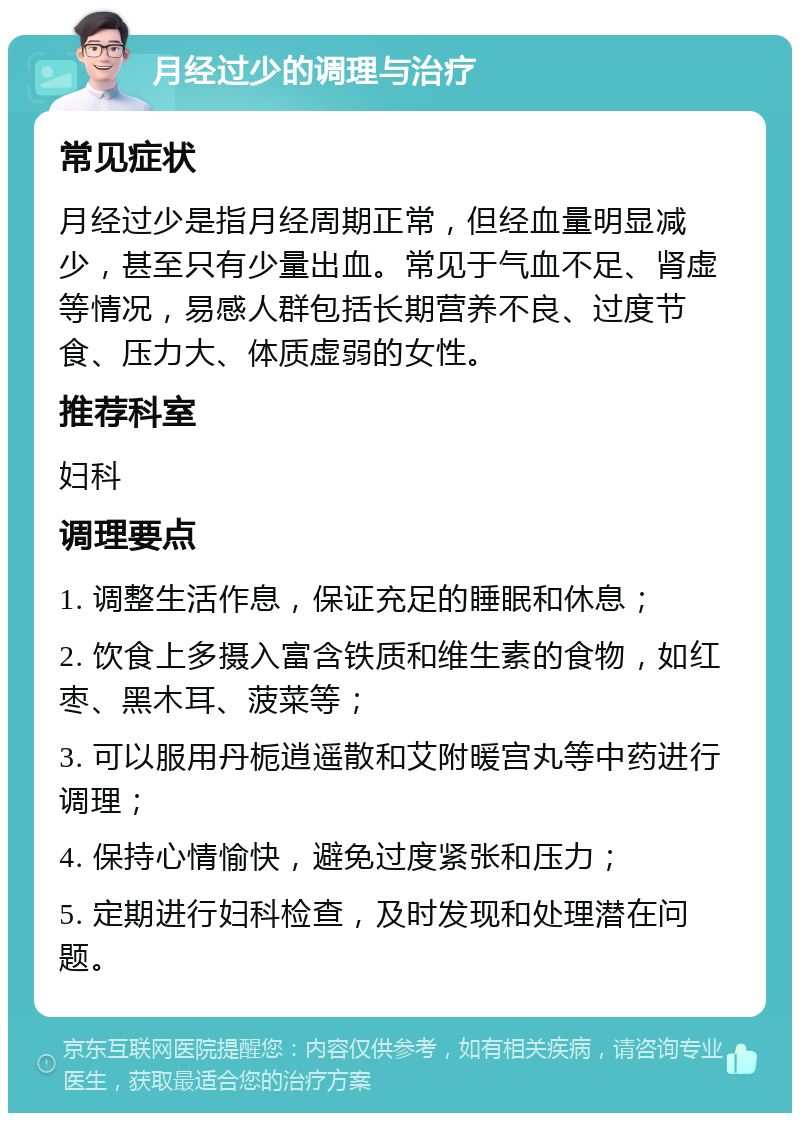 月经过少的调理与治疗 常见症状 月经过少是指月经周期正常，但经血量明显减少，甚至只有少量出血。常见于气血不足、肾虚等情况，易感人群包括长期营养不良、过度节食、压力大、体质虚弱的女性。 推荐科室 妇科 调理要点 1. 调整生活作息，保证充足的睡眠和休息； 2. 饮食上多摄入富含铁质和维生素的食物，如红枣、黑木耳、菠菜等； 3. 可以服用丹栀逍遥散和艾附暖宫丸等中药进行调理； 4. 保持心情愉快，避免过度紧张和压力； 5. 定期进行妇科检查，及时发现和处理潜在问题。