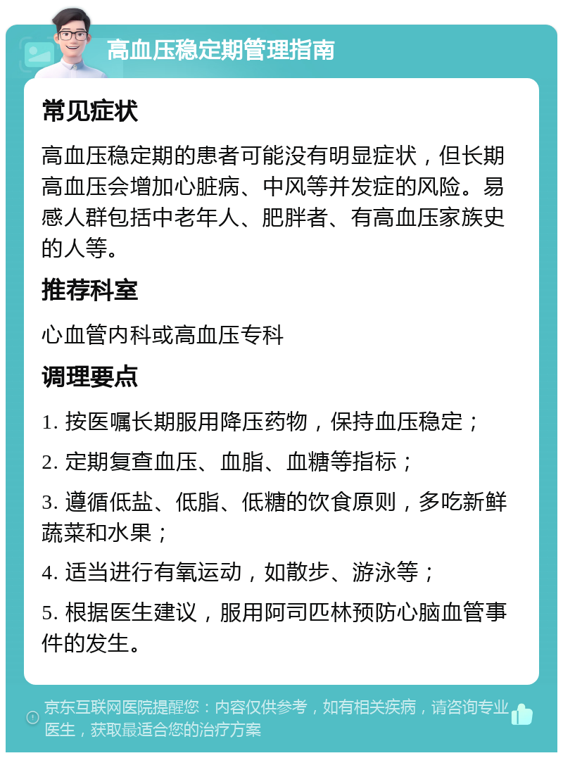 高血压稳定期管理指南 常见症状 高血压稳定期的患者可能没有明显症状，但长期高血压会增加心脏病、中风等并发症的风险。易感人群包括中老年人、肥胖者、有高血压家族史的人等。 推荐科室 心血管内科或高血压专科 调理要点 1. 按医嘱长期服用降压药物，保持血压稳定； 2. 定期复查血压、血脂、血糖等指标； 3. 遵循低盐、低脂、低糖的饮食原则，多吃新鲜蔬菜和水果； 4. 适当进行有氧运动，如散步、游泳等； 5. 根据医生建议，服用阿司匹林预防心脑血管事件的发生。