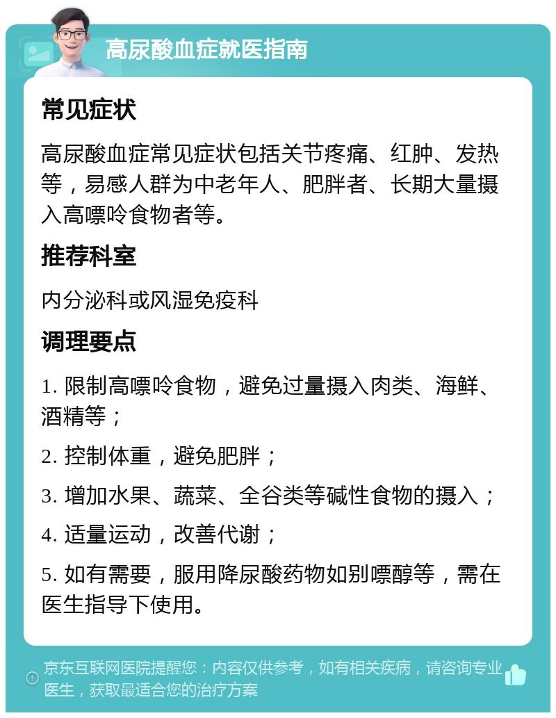 高尿酸血症就医指南 常见症状 高尿酸血症常见症状包括关节疼痛、红肿、发热等，易感人群为中老年人、肥胖者、长期大量摄入高嘌呤食物者等。 推荐科室 内分泌科或风湿免疫科 调理要点 1. 限制高嘌呤食物，避免过量摄入肉类、海鲜、酒精等； 2. 控制体重，避免肥胖； 3. 增加水果、蔬菜、全谷类等碱性食物的摄入； 4. 适量运动，改善代谢； 5. 如有需要，服用降尿酸药物如别嘌醇等，需在医生指导下使用。