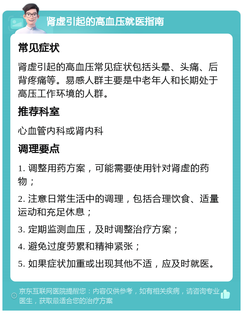 肾虚引起的高血压就医指南 常见症状 肾虚引起的高血压常见症状包括头晕、头痛、后背疼痛等。易感人群主要是中老年人和长期处于高压工作环境的人群。 推荐科室 心血管内科或肾内科 调理要点 1. 调整用药方案，可能需要使用针对肾虚的药物； 2. 注意日常生活中的调理，包括合理饮食、适量运动和充足休息； 3. 定期监测血压，及时调整治疗方案； 4. 避免过度劳累和精神紧张； 5. 如果症状加重或出现其他不适，应及时就医。