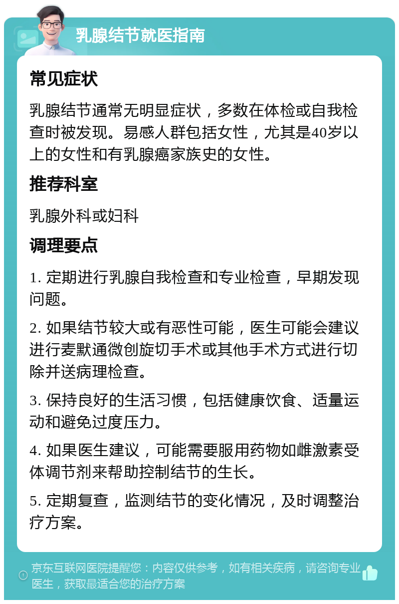 乳腺结节就医指南 常见症状 乳腺结节通常无明显症状，多数在体检或自我检查时被发现。易感人群包括女性，尤其是40岁以上的女性和有乳腺癌家族史的女性。 推荐科室 乳腺外科或妇科 调理要点 1. 定期进行乳腺自我检查和专业检查，早期发现问题。 2. 如果结节较大或有恶性可能，医生可能会建议进行麦默通微创旋切手术或其他手术方式进行切除并送病理检查。 3. 保持良好的生活习惯，包括健康饮食、适量运动和避免过度压力。 4. 如果医生建议，可能需要服用药物如雌激素受体调节剂来帮助控制结节的生长。 5. 定期复查，监测结节的变化情况，及时调整治疗方案。