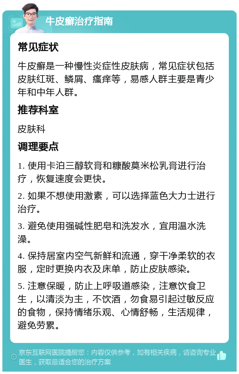 牛皮癣治疗指南 常见症状 牛皮癣是一种慢性炎症性皮肤病，常见症状包括皮肤红斑、鳞屑、瘙痒等，易感人群主要是青少年和中年人群。 推荐科室 皮肤科 调理要点 1. 使用卡泊三醇软膏和糠酸莫米松乳膏进行治疗，恢复速度会更快。 2. 如果不想使用激素，可以选择蓝色大力士进行治疗。 3. 避免使用强碱性肥皂和洗发水，宜用温水洗澡。 4. 保持居室内空气新鲜和流通，穿干净柔软的衣服，定时更换内衣及床单，防止皮肤感染。 5. 注意保暖，防止上呼吸道感染，注意饮食卫生，以清淡为主，不饮酒，勿食易引起过敏反应的食物，保持情绪乐观、心情舒畅，生活规律，避免劳累。