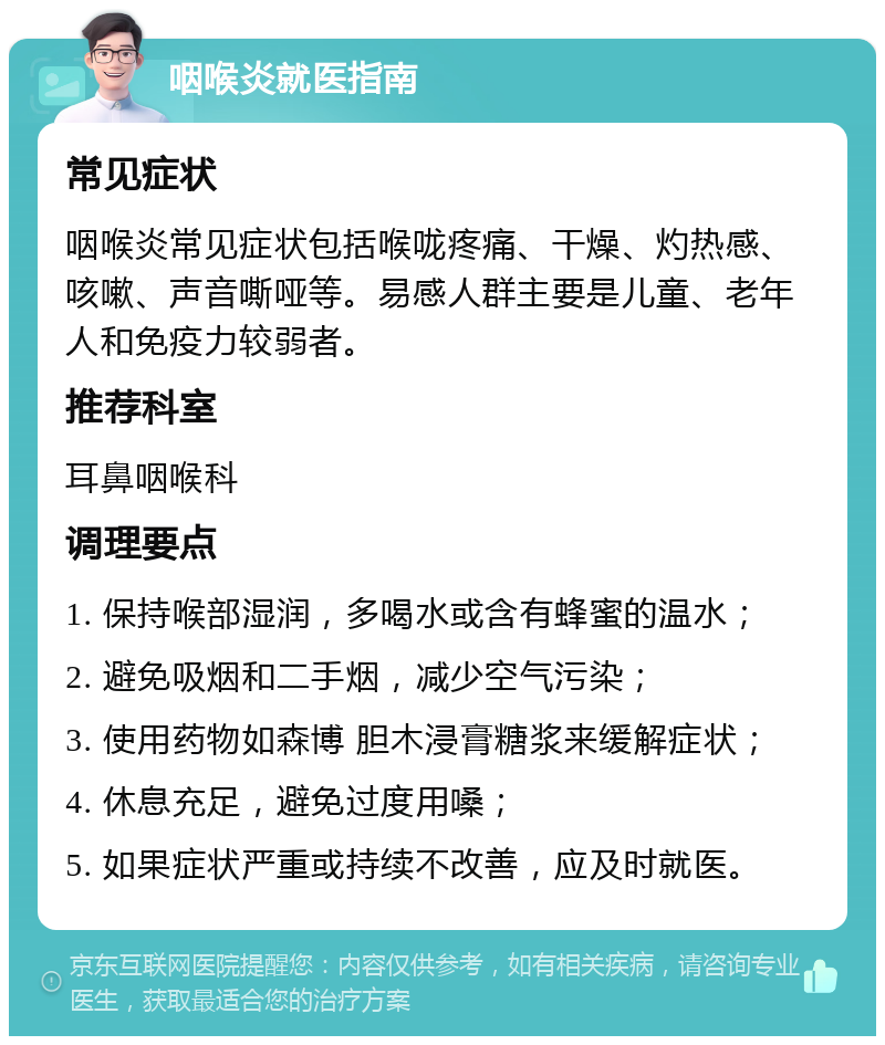 咽喉炎就医指南 常见症状 咽喉炎常见症状包括喉咙疼痛、干燥、灼热感、咳嗽、声音嘶哑等。易感人群主要是儿童、老年人和免疫力较弱者。 推荐科室 耳鼻咽喉科 调理要点 1. 保持喉部湿润，多喝水或含有蜂蜜的温水； 2. 避免吸烟和二手烟，减少空气污染； 3. 使用药物如森博 胆木浸膏糖浆来缓解症状； 4. 休息充足，避免过度用嗓； 5. 如果症状严重或持续不改善，应及时就医。