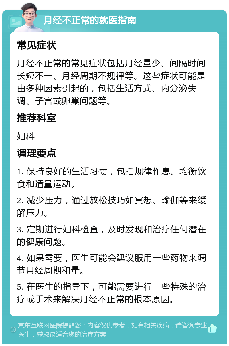 月经不正常的就医指南 常见症状 月经不正常的常见症状包括月经量少、间隔时间长短不一、月经周期不规律等。这些症状可能是由多种因素引起的，包括生活方式、内分泌失调、子宫或卵巢问题等。 推荐科室 妇科 调理要点 1. 保持良好的生活习惯，包括规律作息、均衡饮食和适量运动。 2. 减少压力，通过放松技巧如冥想、瑜伽等来缓解压力。 3. 定期进行妇科检查，及时发现和治疗任何潜在的健康问题。 4. 如果需要，医生可能会建议服用一些药物来调节月经周期和量。 5. 在医生的指导下，可能需要进行一些特殊的治疗或手术来解决月经不正常的根本原因。