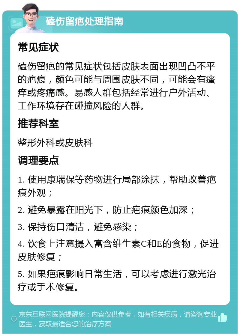 磕伤留疤处理指南 常见症状 磕伤留疤的常见症状包括皮肤表面出现凹凸不平的疤痕，颜色可能与周围皮肤不同，可能会有瘙痒或疼痛感。易感人群包括经常进行户外活动、工作环境存在碰撞风险的人群。 推荐科室 整形外科或皮肤科 调理要点 1. 使用康瑞保等药物进行局部涂抹，帮助改善疤痕外观； 2. 避免暴露在阳光下，防止疤痕颜色加深； 3. 保持伤口清洁，避免感染； 4. 饮食上注意摄入富含维生素C和E的食物，促进皮肤修复； 5. 如果疤痕影响日常生活，可以考虑进行激光治疗或手术修复。