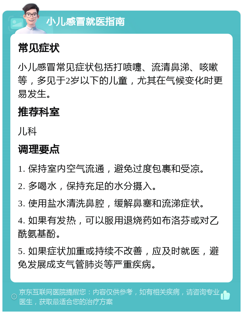 小儿感冒就医指南 常见症状 小儿感冒常见症状包括打喷嚏、流清鼻涕、咳嗽等，多见于2岁以下的儿童，尤其在气候变化时更易发生。 推荐科室 儿科 调理要点 1. 保持室内空气流通，避免过度包裹和受凉。 2. 多喝水，保持充足的水分摄入。 3. 使用盐水清洗鼻腔，缓解鼻塞和流涕症状。 4. 如果有发热，可以服用退烧药如布洛芬或对乙酰氨基酚。 5. 如果症状加重或持续不改善，应及时就医，避免发展成支气管肺炎等严重疾病。