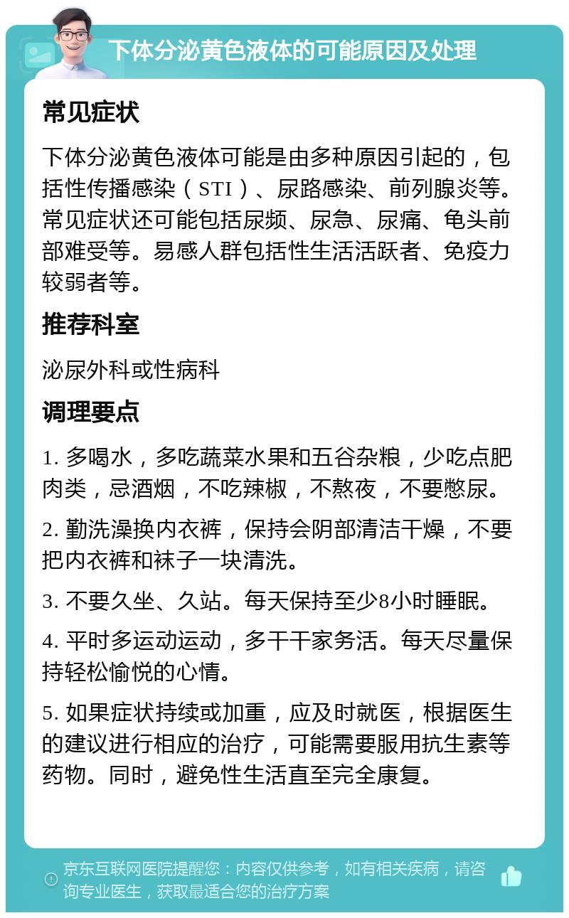 下体分泌黄色液体的可能原因及处理 常见症状 下体分泌黄色液体可能是由多种原因引起的，包括性传播感染（STI）、尿路感染、前列腺炎等。常见症状还可能包括尿频、尿急、尿痛、龟头前部难受等。易感人群包括性生活活跃者、免疫力较弱者等。 推荐科室 泌尿外科或性病科 调理要点 1. 多喝水，多吃蔬菜水果和五谷杂粮，少吃点肥肉类，忌酒烟，不吃辣椒，不熬夜，不要憋尿。 2. 勤洗澡换内衣裤，保持会阴部清洁干燥，不要把内衣裤和袜子一块清洗。 3. 不要久坐、久站。每天保持至少8小时睡眠。 4. 平时多运动运动，多干干家务活。每天尽量保持轻松愉悦的心情。 5. 如果症状持续或加重，应及时就医，根据医生的建议进行相应的治疗，可能需要服用抗生素等药物。同时，避免性生活直至完全康复。