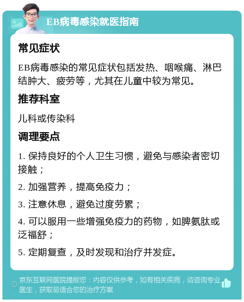 EB病毒感染就医指南 常见症状 EB病毒感染的常见症状包括发热、咽喉痛、淋巴结肿大、疲劳等，尤其在儿童中较为常见。 推荐科室 儿科或传染科 调理要点 1. 保持良好的个人卫生习惯，避免与感染者密切接触； 2. 加强营养，提高免疫力； 3. 注意休息，避免过度劳累； 4. 可以服用一些增强免疫力的药物，如脾氨肽或泛福舒； 5. 定期复查，及时发现和治疗并发症。