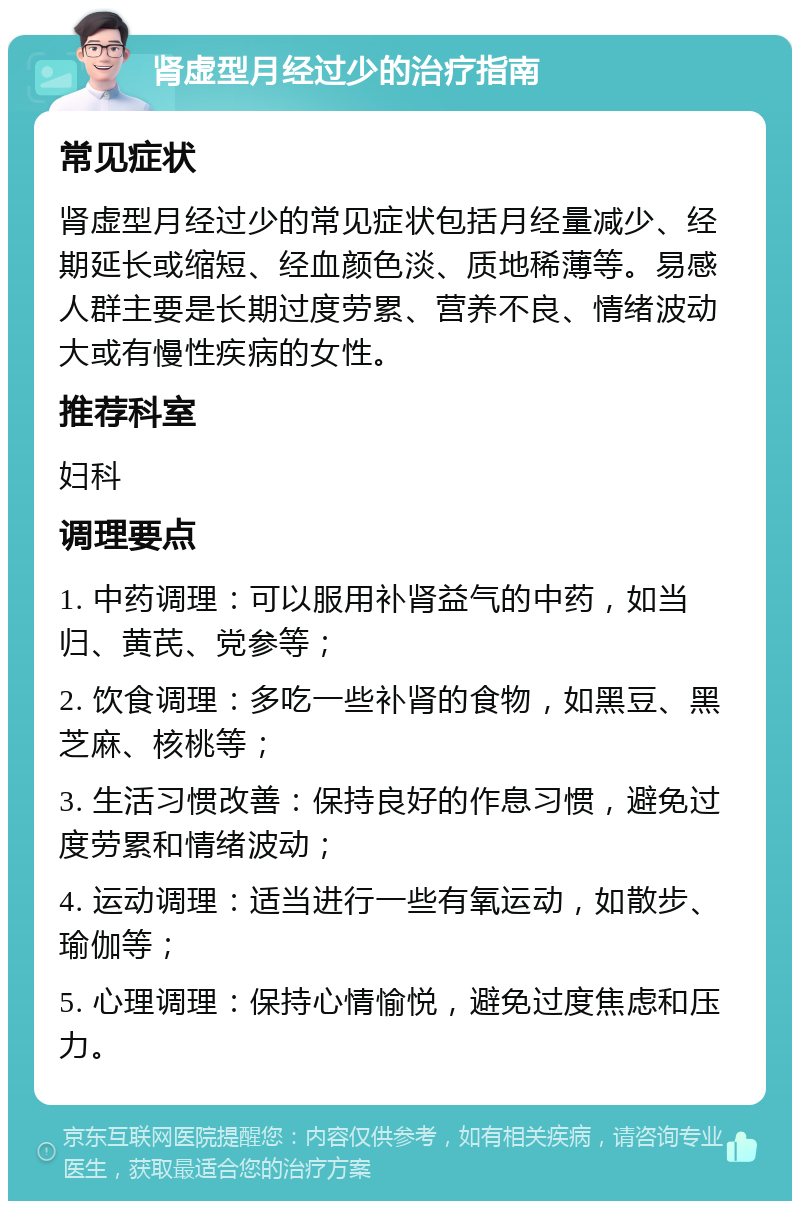 肾虚型月经过少的治疗指南 常见症状 肾虚型月经过少的常见症状包括月经量减少、经期延长或缩短、经血颜色淡、质地稀薄等。易感人群主要是长期过度劳累、营养不良、情绪波动大或有慢性疾病的女性。 推荐科室 妇科 调理要点 1. 中药调理：可以服用补肾益气的中药，如当归、黄芪、党参等； 2. 饮食调理：多吃一些补肾的食物，如黑豆、黑芝麻、核桃等； 3. 生活习惯改善：保持良好的作息习惯，避免过度劳累和情绪波动； 4. 运动调理：适当进行一些有氧运动，如散步、瑜伽等； 5. 心理调理：保持心情愉悦，避免过度焦虑和压力。