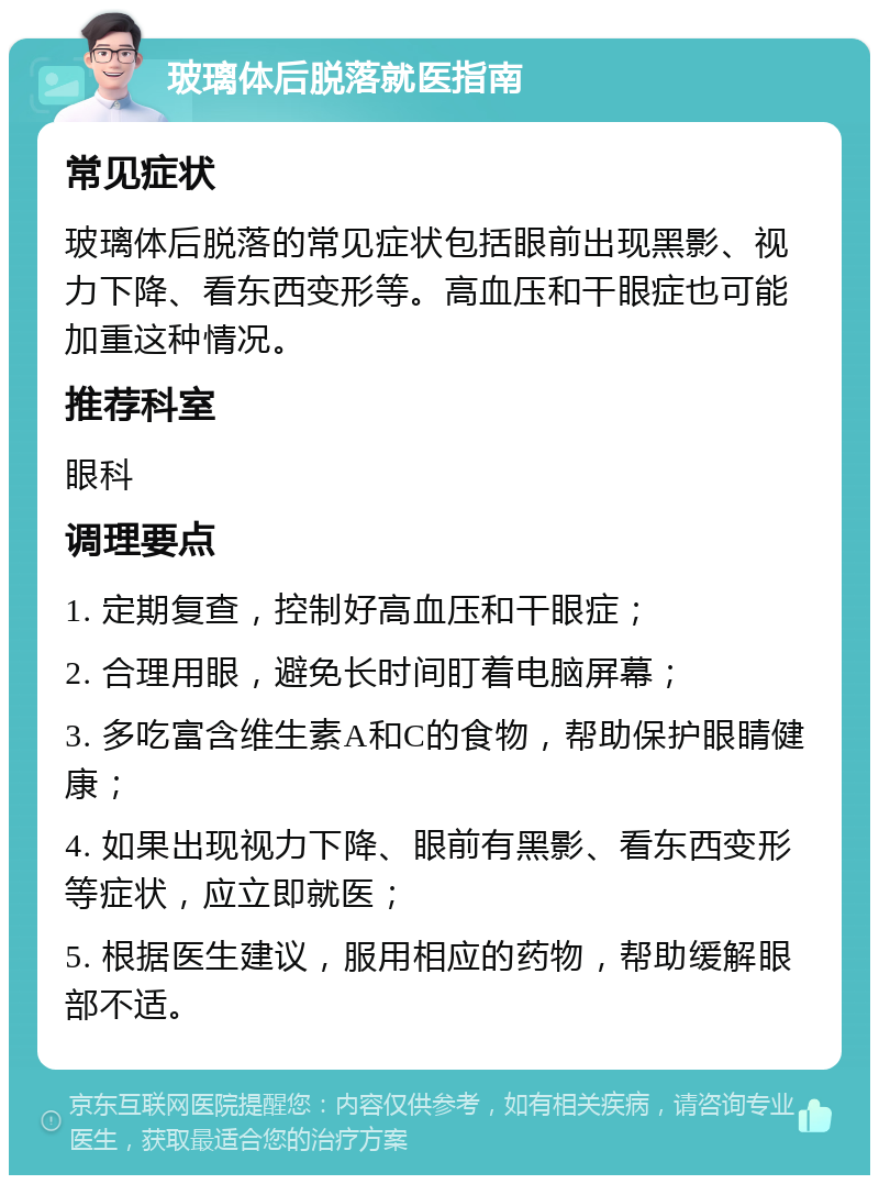 玻璃体后脱落就医指南 常见症状 玻璃体后脱落的常见症状包括眼前出现黑影、视力下降、看东西变形等。高血压和干眼症也可能加重这种情况。 推荐科室 眼科 调理要点 1. 定期复查，控制好高血压和干眼症； 2. 合理用眼，避免长时间盯着电脑屏幕； 3. 多吃富含维生素A和C的食物，帮助保护眼睛健康； 4. 如果出现视力下降、眼前有黑影、看东西变形等症状，应立即就医； 5. 根据医生建议，服用相应的药物，帮助缓解眼部不适。