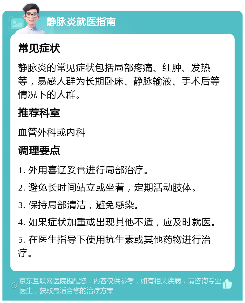 静脉炎就医指南 常见症状 静脉炎的常见症状包括局部疼痛、红肿、发热等，易感人群为长期卧床、静脉输液、手术后等情况下的人群。 推荐科室 血管外科或内科 调理要点 1. 外用喜辽妥膏进行局部治疗。 2. 避免长时间站立或坐着，定期活动肢体。 3. 保持局部清洁，避免感染。 4. 如果症状加重或出现其他不适，应及时就医。 5. 在医生指导下使用抗生素或其他药物进行治疗。