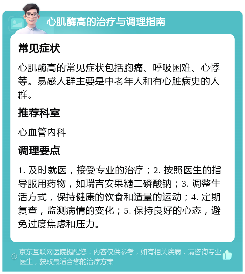 心肌酶高的治疗与调理指南 常见症状 心肌酶高的常见症状包括胸痛、呼吸困难、心悸等。易感人群主要是中老年人和有心脏病史的人群。 推荐科室 心血管内科 调理要点 1. 及时就医，接受专业的治疗；2. 按照医生的指导服用药物，如瑞吉安果糖二磷酸钠；3. 调整生活方式，保持健康的饮食和适量的运动；4. 定期复查，监测病情的变化；5. 保持良好的心态，避免过度焦虑和压力。