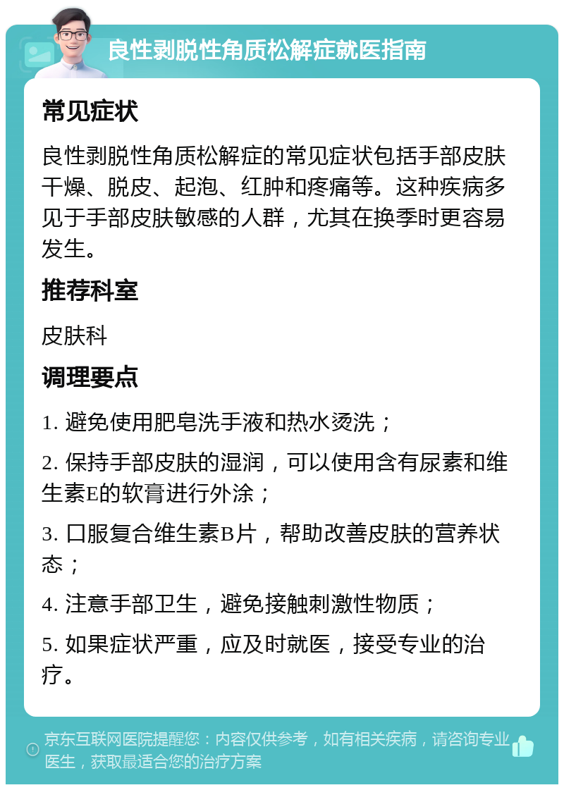 良性剥脱性角质松解症就医指南 常见症状 良性剥脱性角质松解症的常见症状包括手部皮肤干燥、脱皮、起泡、红肿和疼痛等。这种疾病多见于手部皮肤敏感的人群，尤其在换季时更容易发生。 推荐科室 皮肤科 调理要点 1. 避免使用肥皂洗手液和热水烫洗； 2. 保持手部皮肤的湿润，可以使用含有尿素和维生素E的软膏进行外涂； 3. 口服复合维生素B片，帮助改善皮肤的营养状态； 4. 注意手部卫生，避免接触刺激性物质； 5. 如果症状严重，应及时就医，接受专业的治疗。