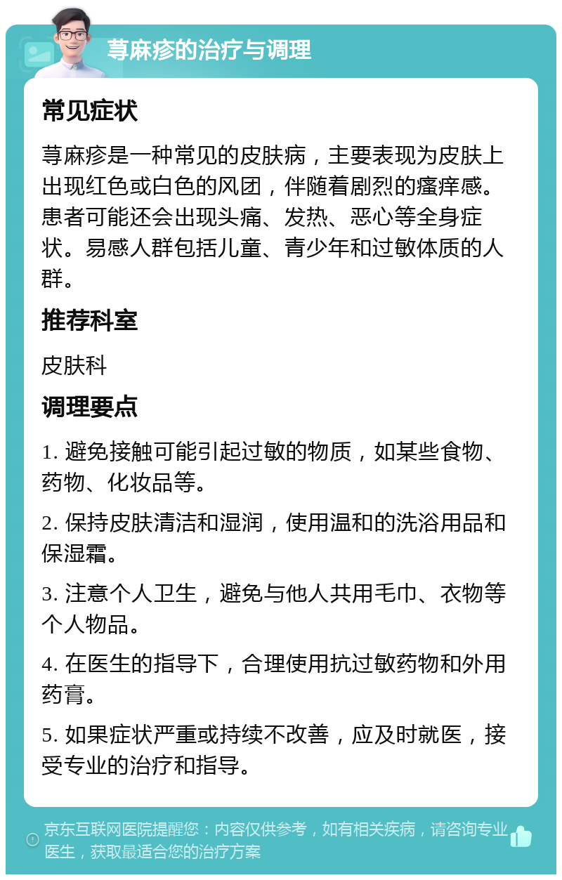 荨麻疹的治疗与调理 常见症状 荨麻疹是一种常见的皮肤病，主要表现为皮肤上出现红色或白色的风团，伴随着剧烈的瘙痒感。患者可能还会出现头痛、发热、恶心等全身症状。易感人群包括儿童、青少年和过敏体质的人群。 推荐科室 皮肤科 调理要点 1. 避免接触可能引起过敏的物质，如某些食物、药物、化妆品等。 2. 保持皮肤清洁和湿润，使用温和的洗浴用品和保湿霜。 3. 注意个人卫生，避免与他人共用毛巾、衣物等个人物品。 4. 在医生的指导下，合理使用抗过敏药物和外用药膏。 5. 如果症状严重或持续不改善，应及时就医，接受专业的治疗和指导。