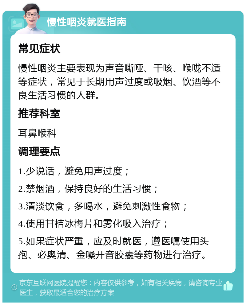 慢性咽炎就医指南 常见症状 慢性咽炎主要表现为声音嘶哑、干咳、喉咙不适等症状，常见于长期用声过度或吸烟、饮酒等不良生活习惯的人群。 推荐科室 耳鼻喉科 调理要点 1.少说话，避免用声过度； 2.禁烟酒，保持良好的生活习惯； 3.清淡饮食，多喝水，避免刺激性食物； 4.使用甘桔冰梅片和雾化吸入治疗； 5.如果症状严重，应及时就医，遵医嘱使用头孢、必奥清、金嗓开音胶囊等药物进行治疗。