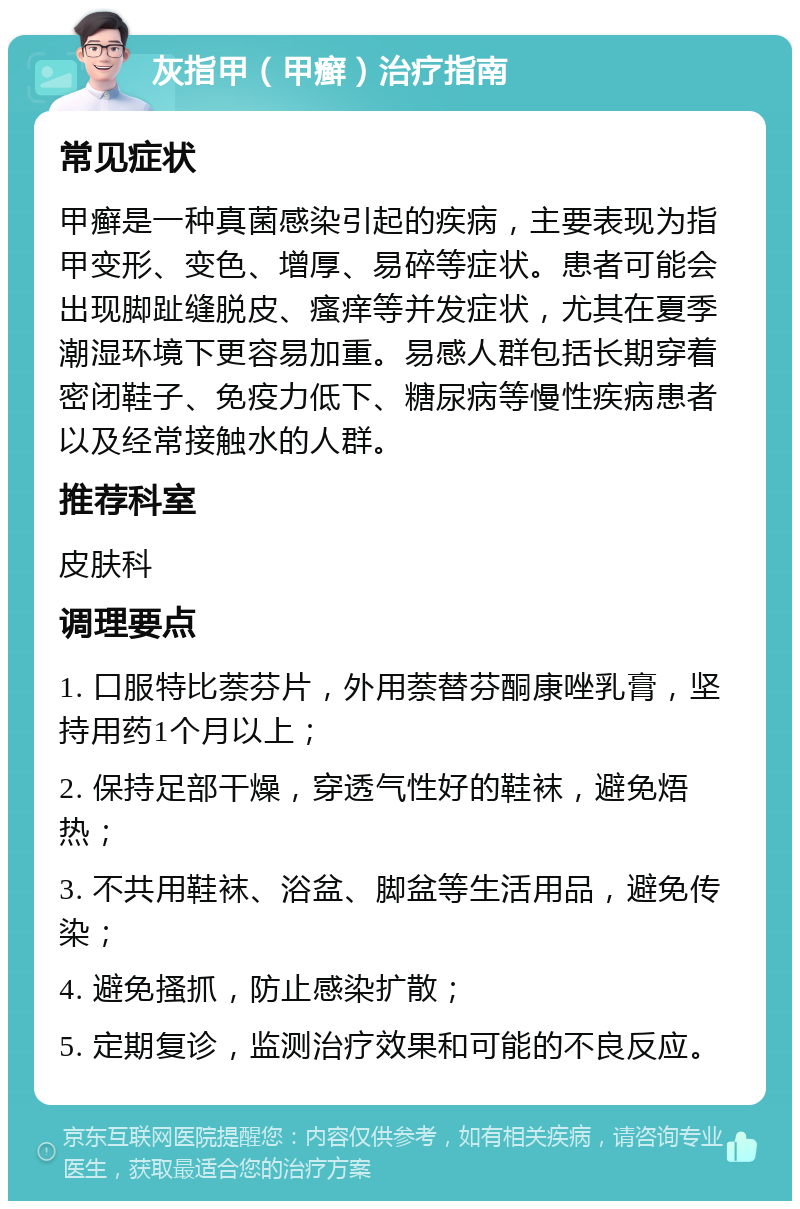 灰指甲（甲癣）治疗指南 常见症状 甲癣是一种真菌感染引起的疾病，主要表现为指甲变形、变色、增厚、易碎等症状。患者可能会出现脚趾缝脱皮、瘙痒等并发症状，尤其在夏季潮湿环境下更容易加重。易感人群包括长期穿着密闭鞋子、免疫力低下、糖尿病等慢性疾病患者以及经常接触水的人群。 推荐科室 皮肤科 调理要点 1. 口服特比萘芬片，外用萘替芬酮康唑乳膏，坚持用药1个月以上； 2. 保持足部干燥，穿透气性好的鞋袜，避免焐热； 3. 不共用鞋袜、浴盆、脚盆等生活用品，避免传染； 4. 避免搔抓，防止感染扩散； 5. 定期复诊，监测治疗效果和可能的不良反应。