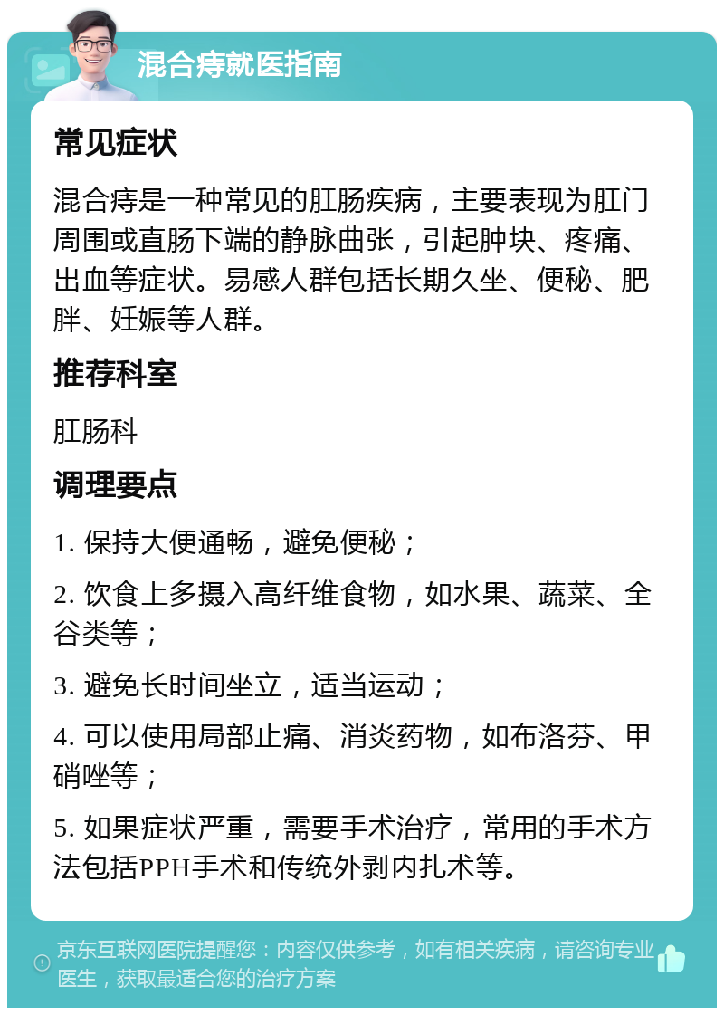 混合痔就医指南 常见症状 混合痔是一种常见的肛肠疾病，主要表现为肛门周围或直肠下端的静脉曲张，引起肿块、疼痛、出血等症状。易感人群包括长期久坐、便秘、肥胖、妊娠等人群。 推荐科室 肛肠科 调理要点 1. 保持大便通畅，避免便秘； 2. 饮食上多摄入高纤维食物，如水果、蔬菜、全谷类等； 3. 避免长时间坐立，适当运动； 4. 可以使用局部止痛、消炎药物，如布洛芬、甲硝唑等； 5. 如果症状严重，需要手术治疗，常用的手术方法包括PPH手术和传统外剥内扎术等。