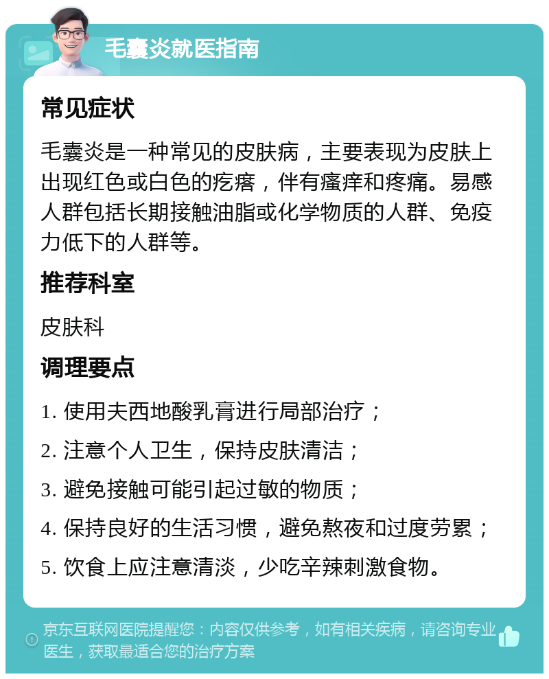 毛囊炎就医指南 常见症状 毛囊炎是一种常见的皮肤病，主要表现为皮肤上出现红色或白色的疙瘩，伴有瘙痒和疼痛。易感人群包括长期接触油脂或化学物质的人群、免疫力低下的人群等。 推荐科室 皮肤科 调理要点 1. 使用夫西地酸乳膏进行局部治疗； 2. 注意个人卫生，保持皮肤清洁； 3. 避免接触可能引起过敏的物质； 4. 保持良好的生活习惯，避免熬夜和过度劳累； 5. 饮食上应注意清淡，少吃辛辣刺激食物。