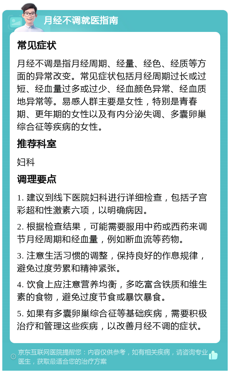 月经不调就医指南 常见症状 月经不调是指月经周期、经量、经色、经质等方面的异常改变。常见症状包括月经周期过长或过短、经血量过多或过少、经血颜色异常、经血质地异常等。易感人群主要是女性，特别是青春期、更年期的女性以及有内分泌失调、多囊卵巢综合征等疾病的女性。 推荐科室 妇科 调理要点 1. 建议到线下医院妇科进行详细检查，包括子宫彩超和性激素六项，以明确病因。 2. 根据检查结果，可能需要服用中药或西药来调节月经周期和经血量，例如断血流等药物。 3. 注意生活习惯的调整，保持良好的作息规律，避免过度劳累和精神紧张。 4. 饮食上应注意营养均衡，多吃富含铁质和维生素的食物，避免过度节食或暴饮暴食。 5. 如果有多囊卵巢综合征等基础疾病，需要积极治疗和管理这些疾病，以改善月经不调的症状。