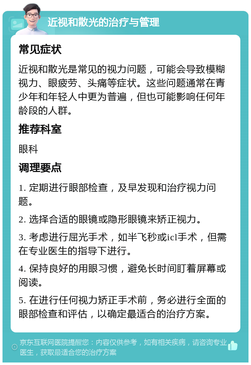 近视和散光的治疗与管理 常见症状 近视和散光是常见的视力问题，可能会导致模糊视力、眼疲劳、头痛等症状。这些问题通常在青少年和年轻人中更为普遍，但也可能影响任何年龄段的人群。 推荐科室 眼科 调理要点 1. 定期进行眼部检查，及早发现和治疗视力问题。 2. 选择合适的眼镜或隐形眼镜来矫正视力。 3. 考虑进行屈光手术，如半飞秒或icl手术，但需在专业医生的指导下进行。 4. 保持良好的用眼习惯，避免长时间盯着屏幕或阅读。 5. 在进行任何视力矫正手术前，务必进行全面的眼部检查和评估，以确定最适合的治疗方案。