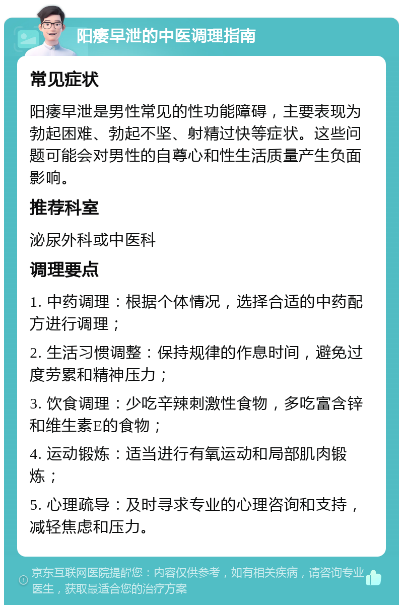 阳痿早泄的中医调理指南 常见症状 阳痿早泄是男性常见的性功能障碍，主要表现为勃起困难、勃起不坚、射精过快等症状。这些问题可能会对男性的自尊心和性生活质量产生负面影响。 推荐科室 泌尿外科或中医科 调理要点 1. 中药调理：根据个体情况，选择合适的中药配方进行调理； 2. 生活习惯调整：保持规律的作息时间，避免过度劳累和精神压力； 3. 饮食调理：少吃辛辣刺激性食物，多吃富含锌和维生素E的食物； 4. 运动锻炼：适当进行有氧运动和局部肌肉锻炼； 5. 心理疏导：及时寻求专业的心理咨询和支持，减轻焦虑和压力。