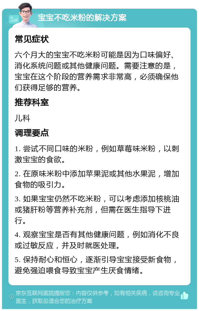 宝宝不吃米粉的解决方案 常见症状 六个月大的宝宝不吃米粉可能是因为口味偏好、消化系统问题或其他健康问题。需要注意的是，宝宝在这个阶段的营养需求非常高，必须确保他们获得足够的营养。 推荐科室 儿科 调理要点 1. 尝试不同口味的米粉，例如草莓味米粉，以刺激宝宝的食欲。 2. 在原味米粉中添加苹果泥或其他水果泥，增加食物的吸引力。 3. 如果宝宝仍然不吃米粉，可以考虑添加核桃油或猪肝粉等营养补充剂，但需在医生指导下进行。 4. 观察宝宝是否有其他健康问题，例如消化不良或过敏反应，并及时就医处理。 5. 保持耐心和恒心，逐渐引导宝宝接受新食物，避免强迫喂食导致宝宝产生厌食情绪。