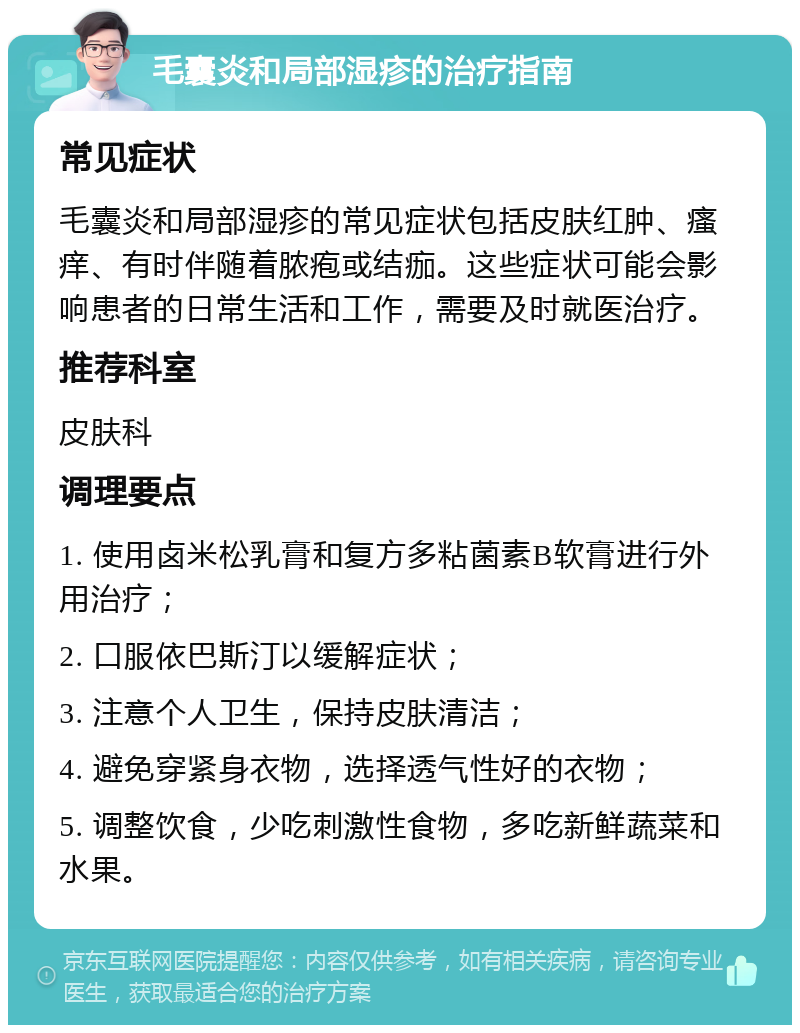 毛囊炎和局部湿疹的治疗指南 常见症状 毛囊炎和局部湿疹的常见症状包括皮肤红肿、瘙痒、有时伴随着脓疱或结痂。这些症状可能会影响患者的日常生活和工作，需要及时就医治疗。 推荐科室 皮肤科 调理要点 1. 使用卤米松乳膏和复方多粘菌素B软膏进行外用治疗； 2. 口服依巴斯汀以缓解症状； 3. 注意个人卫生，保持皮肤清洁； 4. 避免穿紧身衣物，选择透气性好的衣物； 5. 调整饮食，少吃刺激性食物，多吃新鲜蔬菜和水果。