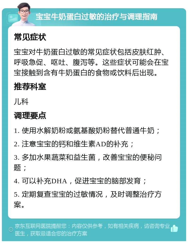 宝宝牛奶蛋白过敏的治疗与调理指南 常见症状 宝宝对牛奶蛋白过敏的常见症状包括皮肤红肿、呼吸急促、呕吐、腹泻等。这些症状可能会在宝宝接触到含有牛奶蛋白的食物或饮料后出现。 推荐科室 儿科 调理要点 1. 使用水解奶粉或氨基酸奶粉替代普通牛奶； 2. 注意宝宝的钙和维生素AD的补充； 3. 多加水果蔬菜和益生菌，改善宝宝的便秘问题； 4. 可以补充DHA，促进宝宝的脑部发育； 5. 定期复查宝宝的过敏情况，及时调整治疗方案。